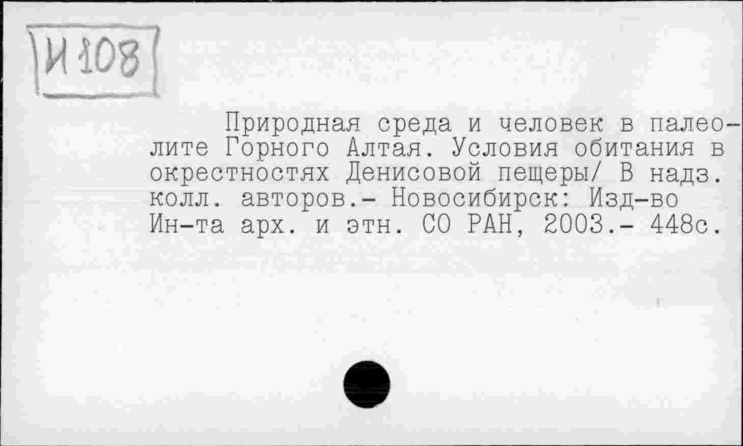 ﻿[иїоз [
Природная среда и человек в палеолите Горного Алтая. Условия обитания в окрестностях Денисовой пещеры/ В надз. колл, авторов.- Новосибирск: Изд-во Ин-та арх. и этн. СО РАН, 2003.- 448с.